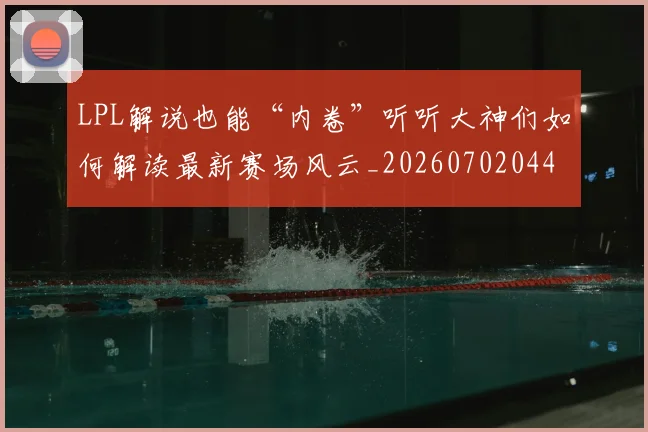 LPL解说也能“内卷”听听大神们如何解读最新赛场风云_20260702044333