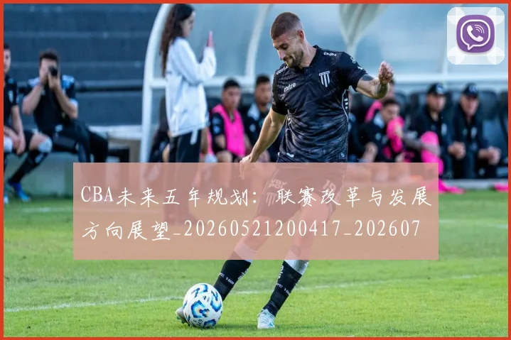 CBA未来五年规划：联赛改革与发展方向展望_20260521200417_20260702040317