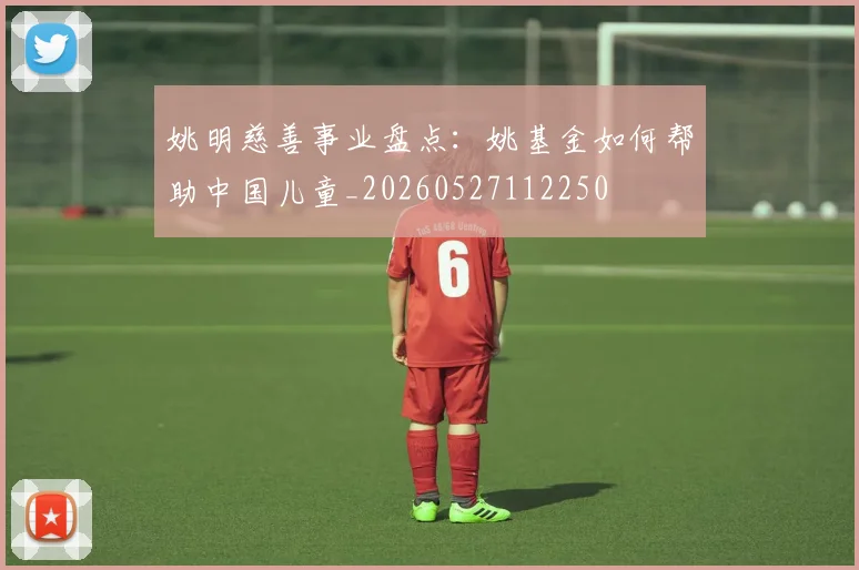 姚明慈善事业盘点:姚基金如何帮助中国儿童_20260527112250