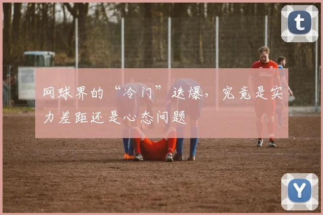 网球界的“冷门”迭爆，究竟是实力差距还是心态问题
