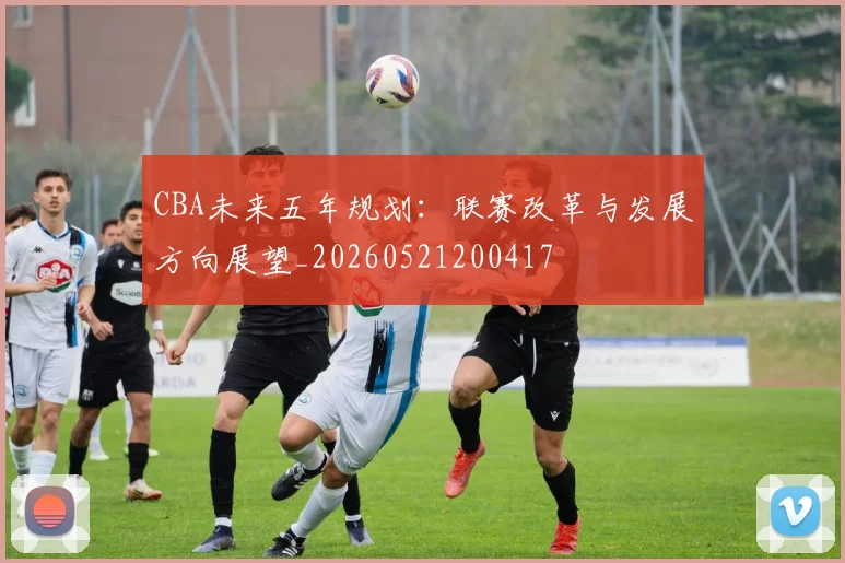 CBA未来五年规划：联赛改革与发展方向展望_20260521200417