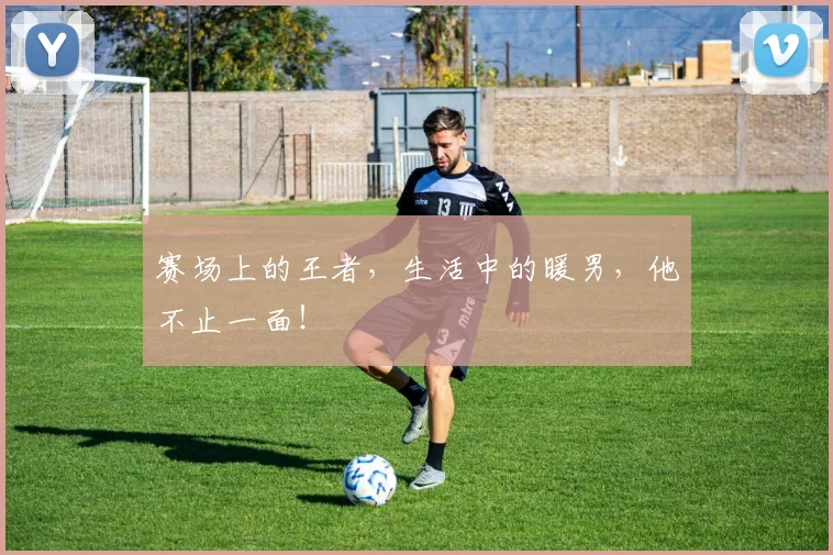 赛场上的王者,生活中的暖男,他不止一面!