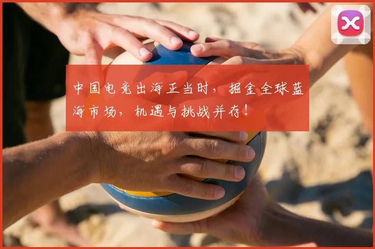 中国电竞出海正当时,掘金全球蓝海市场,机遇与挑战并存!