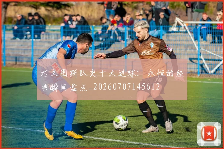 尤文图斯队史十大进球:永恒的经典瞬间盘点_20260707145612