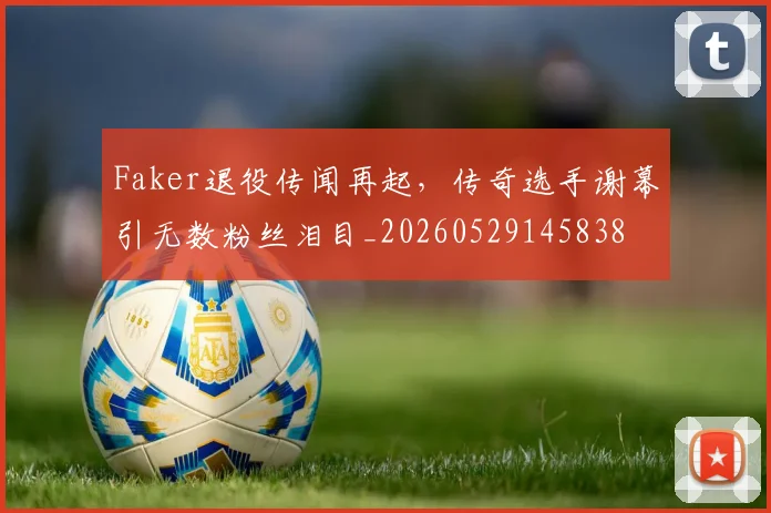 Faker退役传闻再起，传奇选手谢幕引无数粉丝泪目_20260529145838