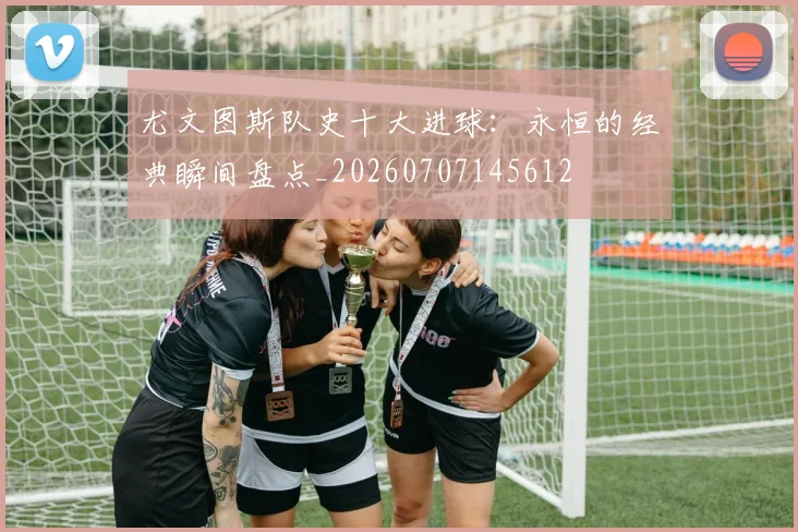 尤文图斯队史十大进球:永恒的经典瞬间盘点_20260707145612