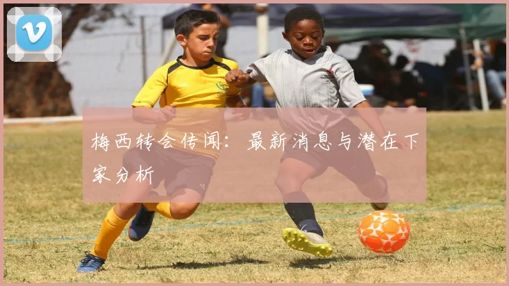 梅西转会传闻：最新消息与潜在下家分析