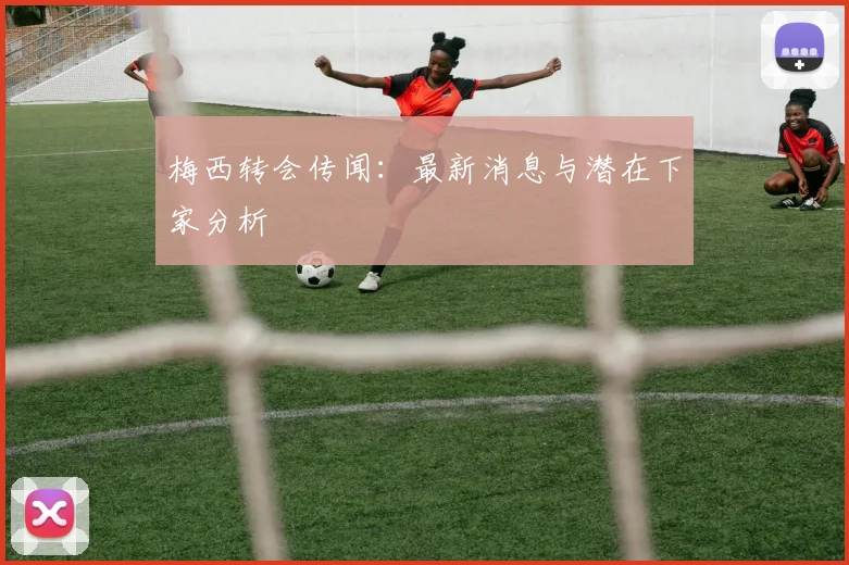 梅西转会传闻：最新消息与潜在下家分析
